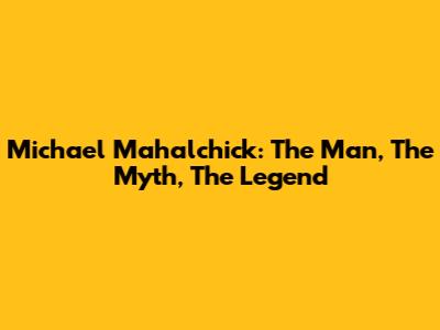 Michael Mahalchick: The Man, The Myth, The Legend