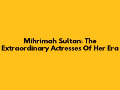 Mihrimah Sultan: The Extraordinary Actresses Of Her Era