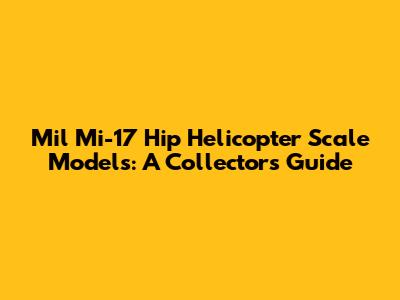 Mil Mi-17 Hip Helicopter Scale Models: A Collector's Guide