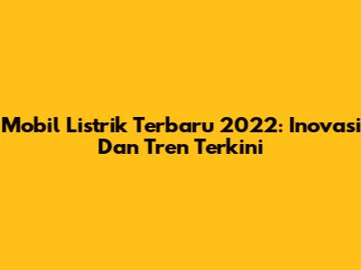 Mobil Listrik Terbaru 2022: Inovasi Dan Tren Terkini
