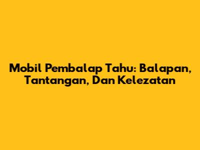 Mobil Pembalap Tahu: Balapan, Tantangan, Dan Kelezatan