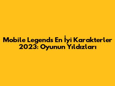 Mobile Legends En İyi Karakterler 2023: Oyunun Yıldızları