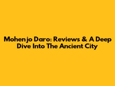 Mohenjo Daro: Reviews & A Deep Dive Into The Ancient City