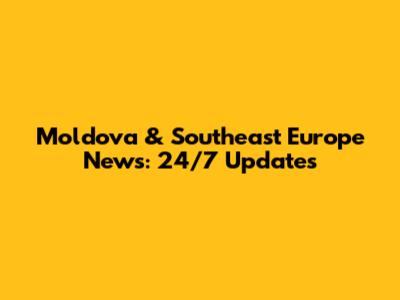 Moldova & Southeast Europe News: 24/7 Updates