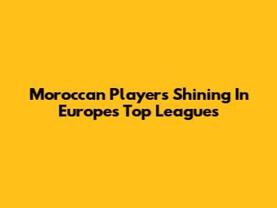 Moroccan Players Shining In Europe's Top Leagues
