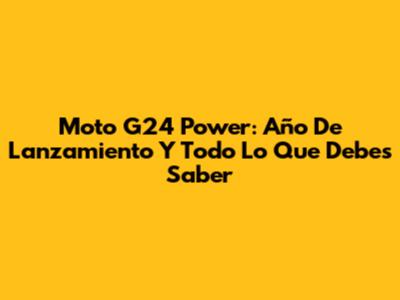 Moto G24 Power: Año De Lanzamiento Y Todo Lo Que Debes Saber