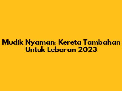 Mudik Nyaman: Kereta Tambahan Untuk Lebaran 2023
