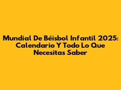 Mundial De Béisbol Infantil 2025: Calendario Y Todo Lo Que Necesitas Saber
