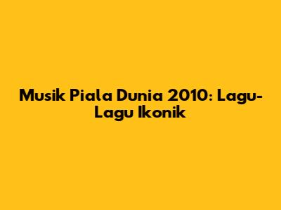 Musik Piala Dunia 2010: Lagu-Lagu Ikonik