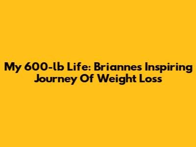 My 600-lb Life: Brianne's Inspiring Journey Of Weight Loss