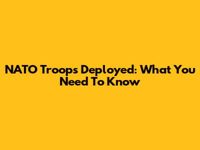 NATO Troops Deployed: What You Need To Know