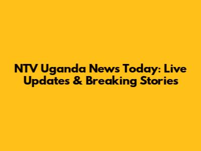 NTV Uganda News Today: Live Updates & Breaking Stories