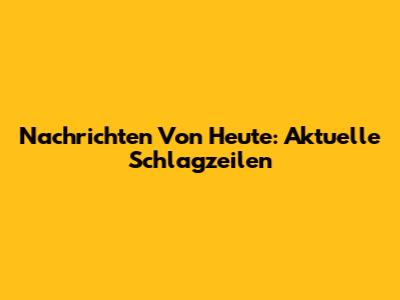 Nachrichten Von Heute: Aktuelle Schlagzeilen
