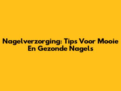 Nagelverzorging: Tips Voor Mooie En Gezonde Nagels