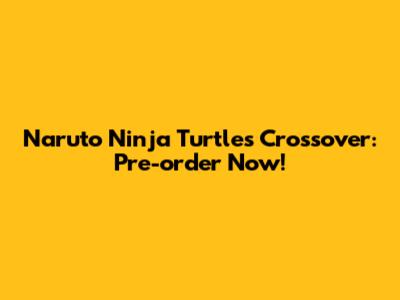 Naruto Ninja Turtles Crossover: Pre-order Now!