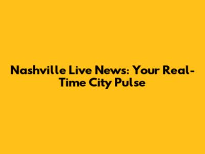 Nashville Live News: Your Real-Time City Pulse