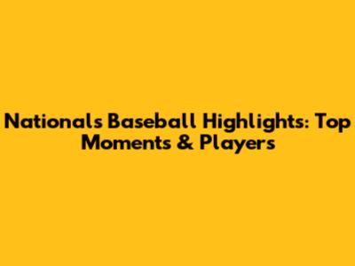 Nationals Baseball Highlights: Top Moments & Players