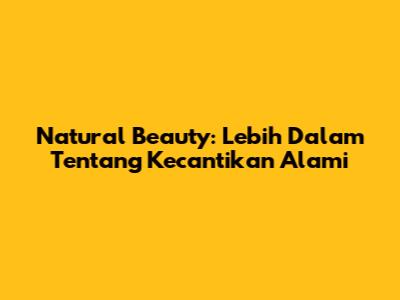 Natural Beauty: Lebih Dalam Tentang Kecantikan Alami