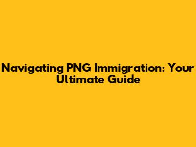 Navigating PNG Immigration: Your Ultimate Guide