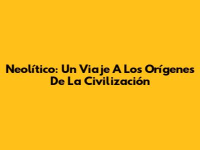 Neolítico: Un Viaje A Los Orígenes De La Civilización
