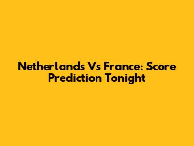 Netherlands Vs France: Score Prediction Tonight
