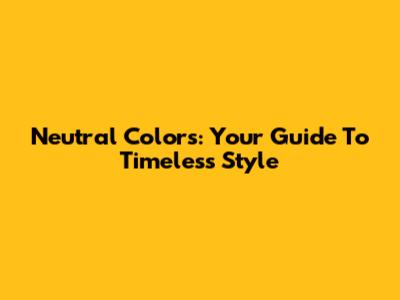 Neutral Colors: Your Guide To Timeless Style