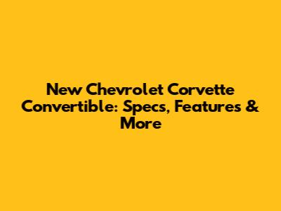 New Chevrolet Corvette Convertible: Specs, Features & More