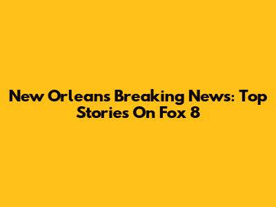 New Orleans Breaking News: Top Stories On Fox 8