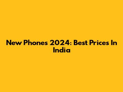 New Phones 2024: Best Prices In India