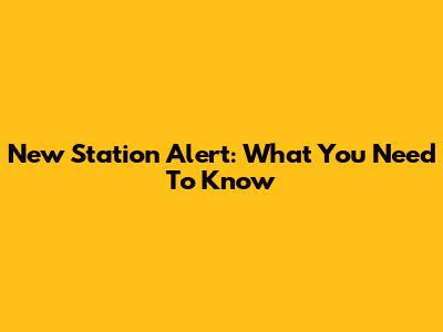 New Station Alert: What You Need To Know