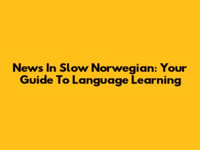 News In Slow Norwegian: Your Guide To Language Learning