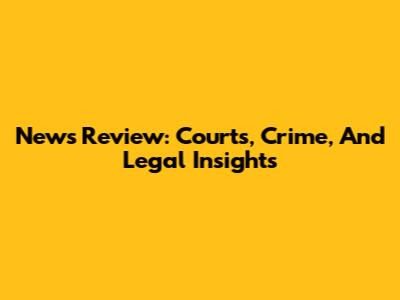 News Review: Courts, Crime, And Legal Insights