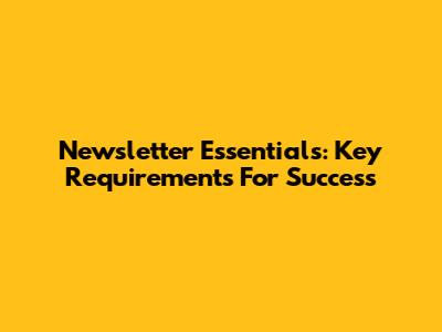 Newsletter Essentials: Key Requirements For Success