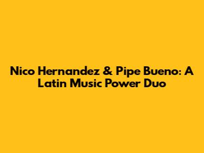 Nico Hernandez & Pipe Bueno: A Latin Music Power Duo