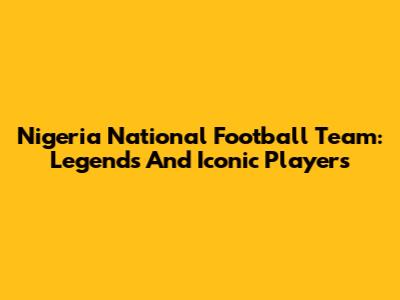 Nigeria National Football Team: Legends And Iconic Players