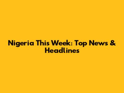 Nigeria This Week: Top News & Headlines