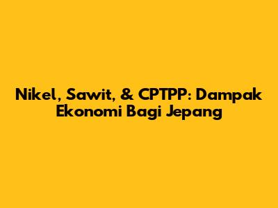 Nikel, Sawit, & CPTPP: Dampak Ekonomi Bagi Jepang