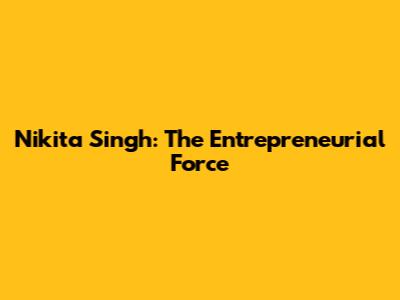 Nikita Singh: The Entrepreneurial Force