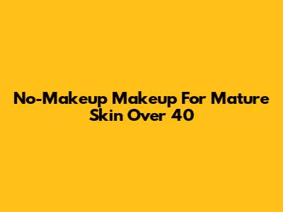 No-Makeup Makeup For Mature Skin Over 40