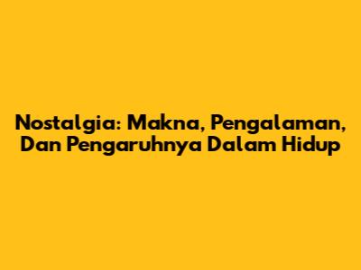 Nostalgia: Makna, Pengalaman, Dan Pengaruhnya Dalam Hidup