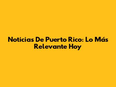 Noticias De Puerto Rico: Lo Más Relevante Hoy