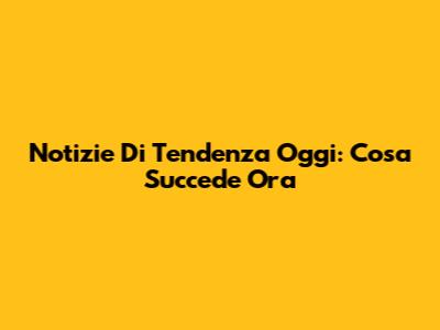Notizie Di Tendenza Oggi: Cosa Succede Ora