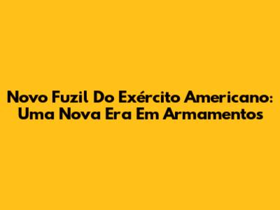 Novo Fuzil Do Exército Americano: Uma Nova Era Em Armamentos