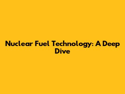 Nuclear Fuel Technology: A Deep Dive