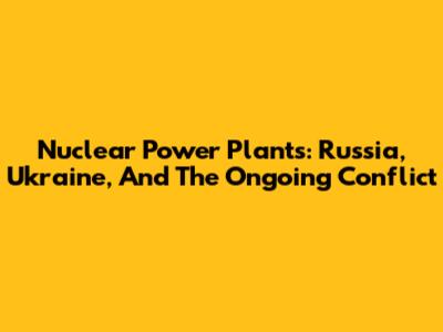 Nuclear Power Plants: Russia, Ukraine, And The Ongoing Conflict