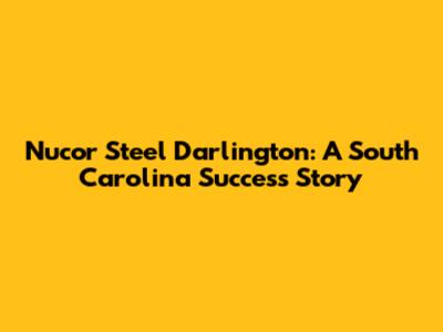 Nucor Steel Darlington: A South Carolina Success Story