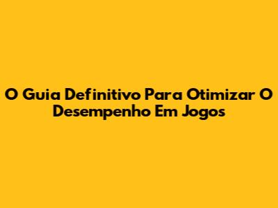 O Guia Definitivo Para Otimizar O Desempenho Em Jogos