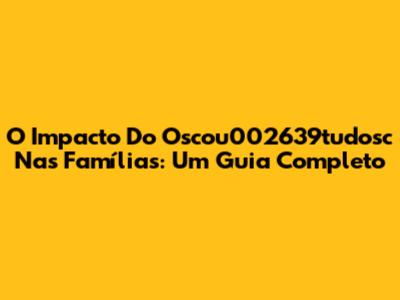 O Impacto Do Oscou002639tudosc Nas Famílias: Um Guia Completo