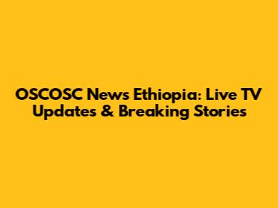 OSCOSC News Ethiopia: Live TV Updates & Breaking Stories