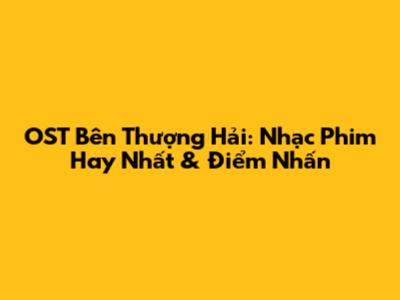 OST Bên Thượng Hải: Nhạc Phim Hay Nhất & Điểm Nhấn